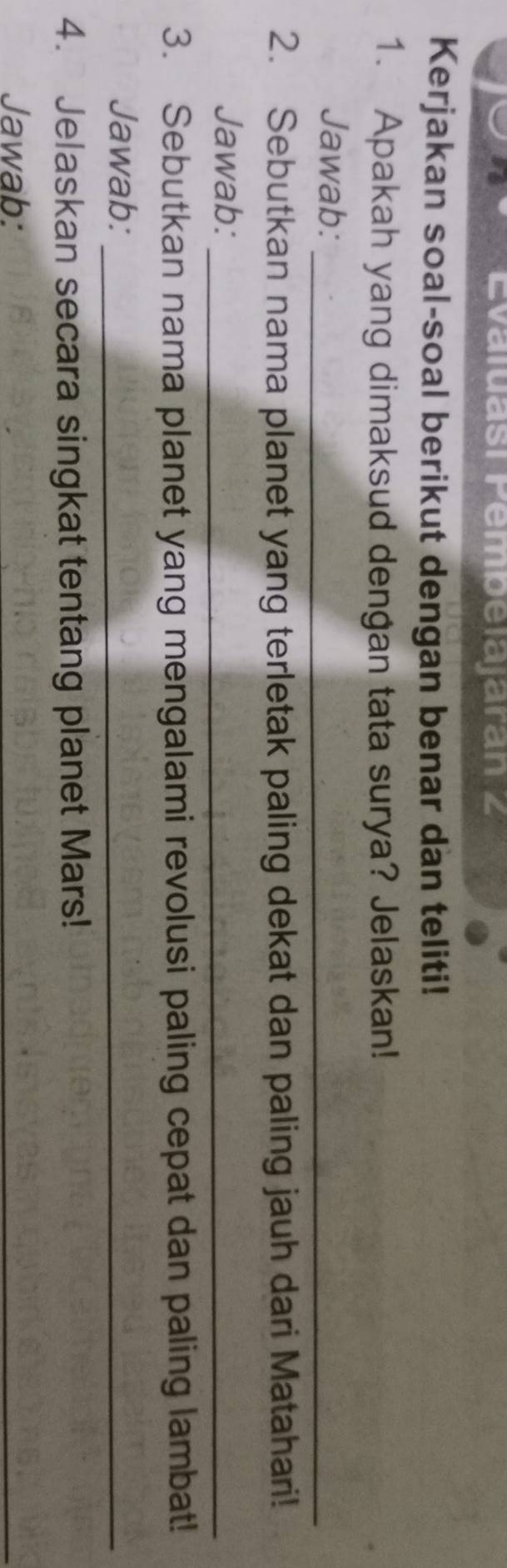 Evaluasí Pembelajaran 2 
Kerjakan soal-soal berikut dengan benar dan teliti! 
1. Apakah yang dimaksud dengan tata surya? Jelaskan! 
Jawab:_ 
2. Sebutkan nama planet yang terletak paling dekat dan paling jauh dari Matahari! 
Jawab:_ 
3. Sebutkan nama planet yang mengalami revolusi paling cepat dan paling lambat! 
Jawab:_ 
4. Jelaskan secara singkat tentang planet Mars! 
Jawab: