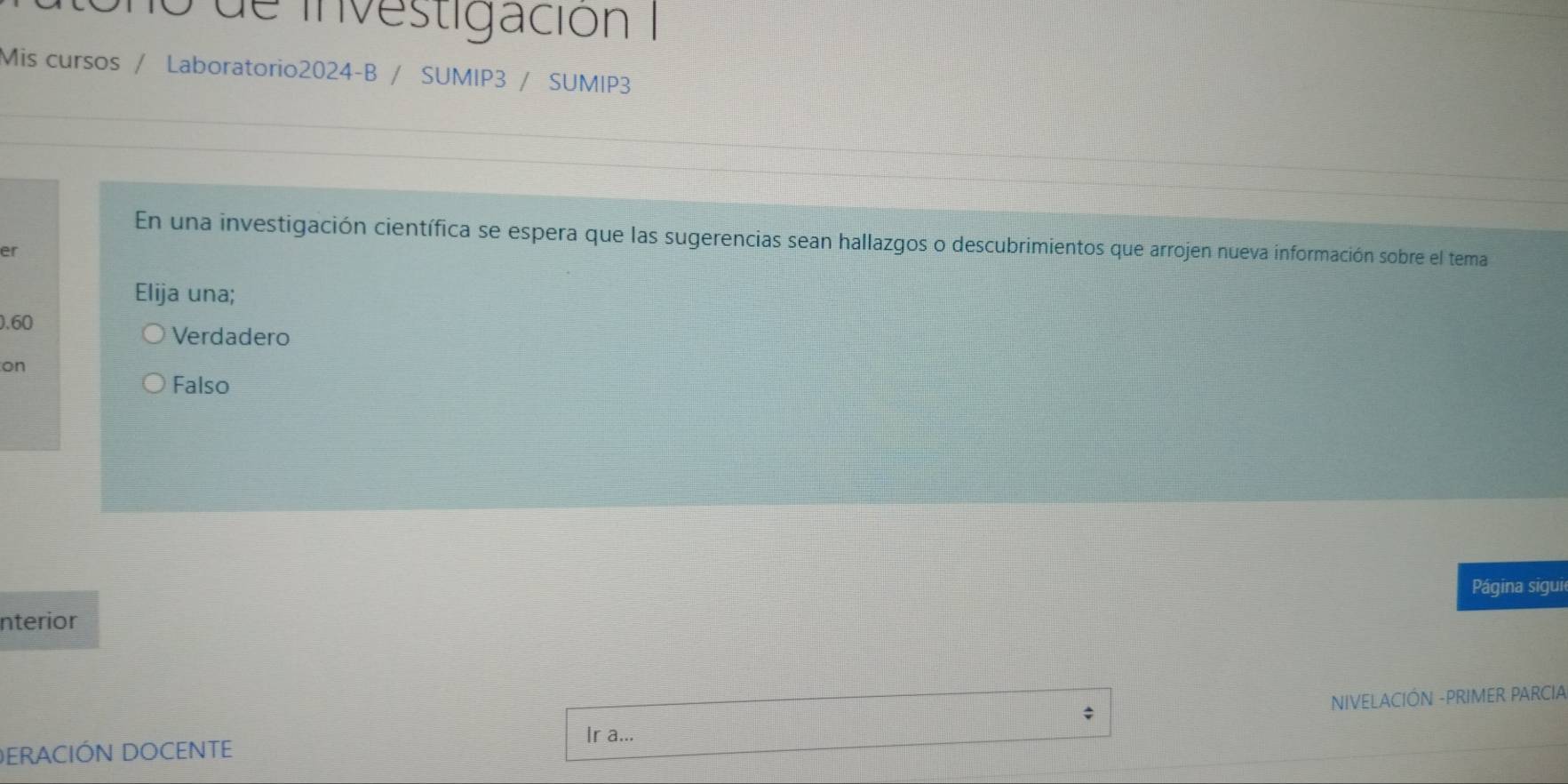 no de investigación
Mis cursos / Laboratorio2024-B / SUMIP3 / SUMIP3
En una investigación científica se espera que las sugerencias sean hallazgos o descubrimientos que arrojen nueva información sobre el tema
er
Elija una;
. 60
Verdadero
on
Falso
nterior Página siguie
; NIVELACIÓN -PRIMER PARCIA
DERACIÓN DOCENTE
Ir a...