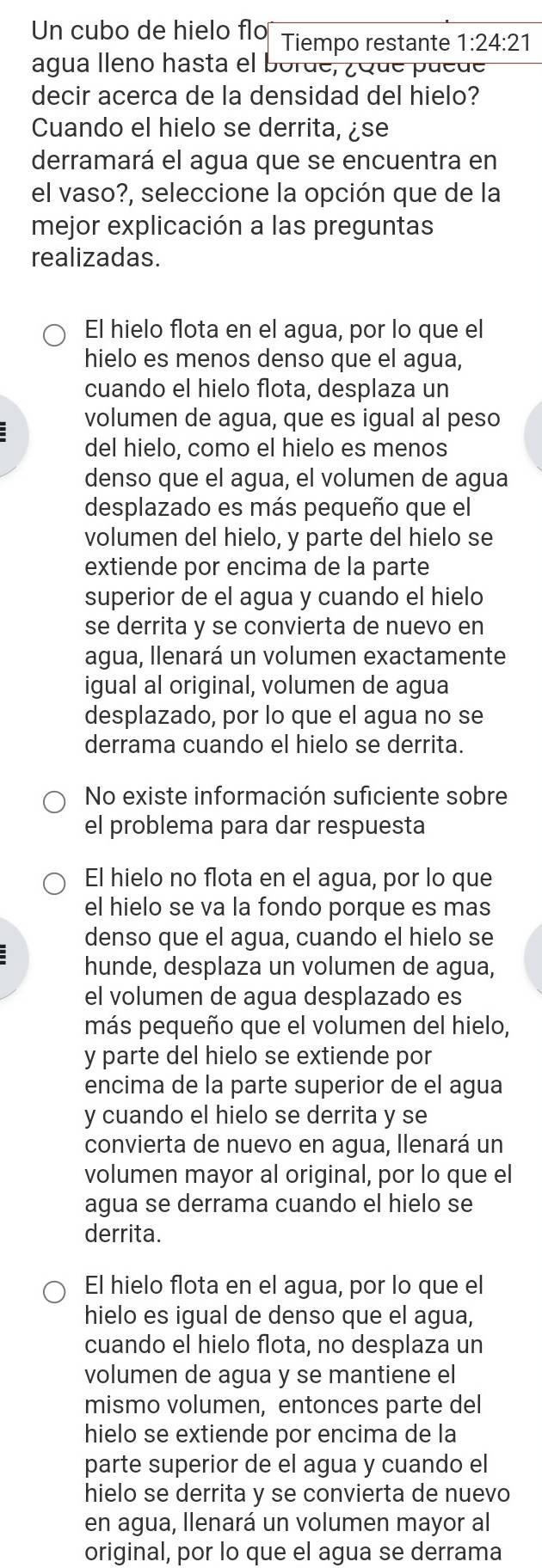 Un cubo de hielo flo Tiempo restante 1:24:21
agua lleno hasta el borde, ¿Que puede
decir acerca de la densidad del hielo?
Cuando el hielo se derrita, ¿se
derramará el agua que se encuentra en
el vaso?, seleccione la opción que de la
mejor explicación a las preguntas
realizadas.
El hielo flota en el agua, por lo que el
hielo es menos denso que el agua,
cuando el hielo flota, desplaza un
volumen de agua, que es igual al peso
del hielo, como el hielo es menos
denso que el agua, el volumen de agua
desplazado es más pequeño que el
volumen del hielo, y parte del hielo se
extiende por encima de la parte
superior de el agua y cuando el hielo
se derrita y se convierta de nuevo en
agua, llenará un volumen exactamente
igual al original, volumen de agua
desplazado, por lo que el agua no se
derrama cuando el hielo se derrita.
No existe información suficiente sobre
el problema para dar respuesta
El hielo no flota en el agua, por lo que
el hielo se va la fondo porque es mas
denso que el agua, cuando el hielo se
hunde, desplaza un volumen de agua,
el volumen de agua desplazado es
más pequeño que el volumen del hielo,
y parte del hielo se extiende por
encima de la parte superior de el agua
y cuando el hielo se derrita y se
convierta de nuevo en agua, llenará un
volumen mayor al original, por lo que el
agua se derrama cuando el hielo se
derrita.
El hielo flota en el agua, por lo que el
hielo es igual de denso que el agua,
cuando el hielo flota, no desplaza un
volumen de agua y se mantiene el
mismo volumen, entonces parte del
hielo se extiende por encima de la
parte superior de el agua y cuando el
hielo se derrita y se convierta de nuevo
en agua, llenará un volumen mayor al
original, por lo que el agua se derrama