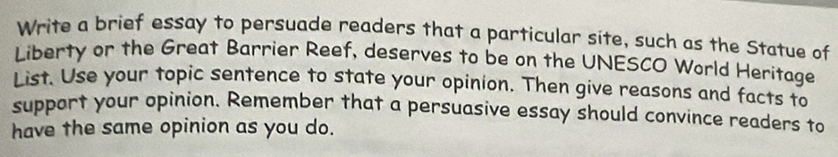 Write a brief essay to persuade readers that a particular site, such as the Statue of 
Liberty or the Great Barrier Reef, deserves to be on the UNESCO World Heritage 
List. Use your topic sentence to state your opinion. Then give reasons and facts to 
support your opinion. Remember that a persuasive essay should convince readers to 
have the same opinion as you do.