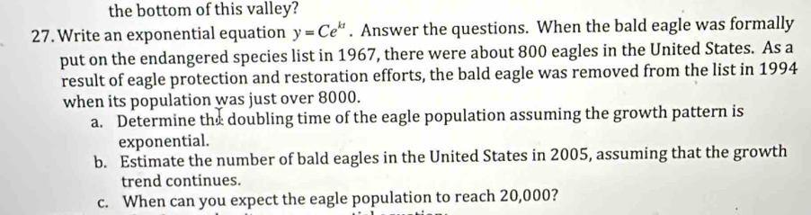 the bottom of this valley? 
27. Write an exponential equation y=Ce^(kt). Answer the questions. When the bald eagle was formally 
put on the endangered species list in 1967, there were about 800 eagles in the United States. As a 
result of eagle protection and restoration efforts, the bald eagle was removed from the list in 1994 
when its population was just over 8000. 
a. Determine the doubling time of the eagle population assuming the growth pattern is 
exponential. 
b. Estimate the number of bald eagles in the United States in 2005, assuming that the growth 
trend continues. 
c. When can you expect the eagle population to reach 20,000?