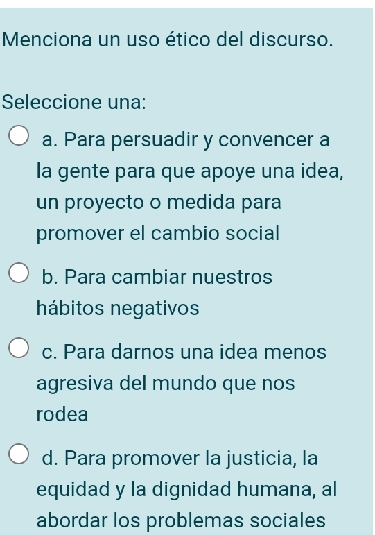 Menciona un uso ético del discurso.
Seleccione una:
a. Para persuadir y convencer a
la gente para que apoye una idea,
un proyecto o medida para
promover el cambio social
b. Para cambiar nuestros
hábitos negativos
c. Para darnos una idea menos
agresiva del mundo que nos
rodea
d. Para promover la justicia, la
equidad y la dignidad humana, al
abordar los problemas sociales