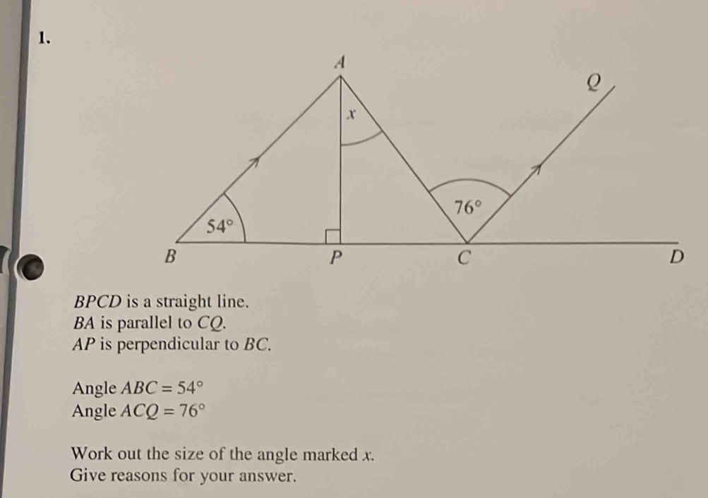 BPCD is a straight line.
BA is parallel to CQ.
AP is perpendicular to BC.
Angle ABC=54°
Angle ACQ=76°
Work out the size of the angle marked x.
Give reasons for your answer.