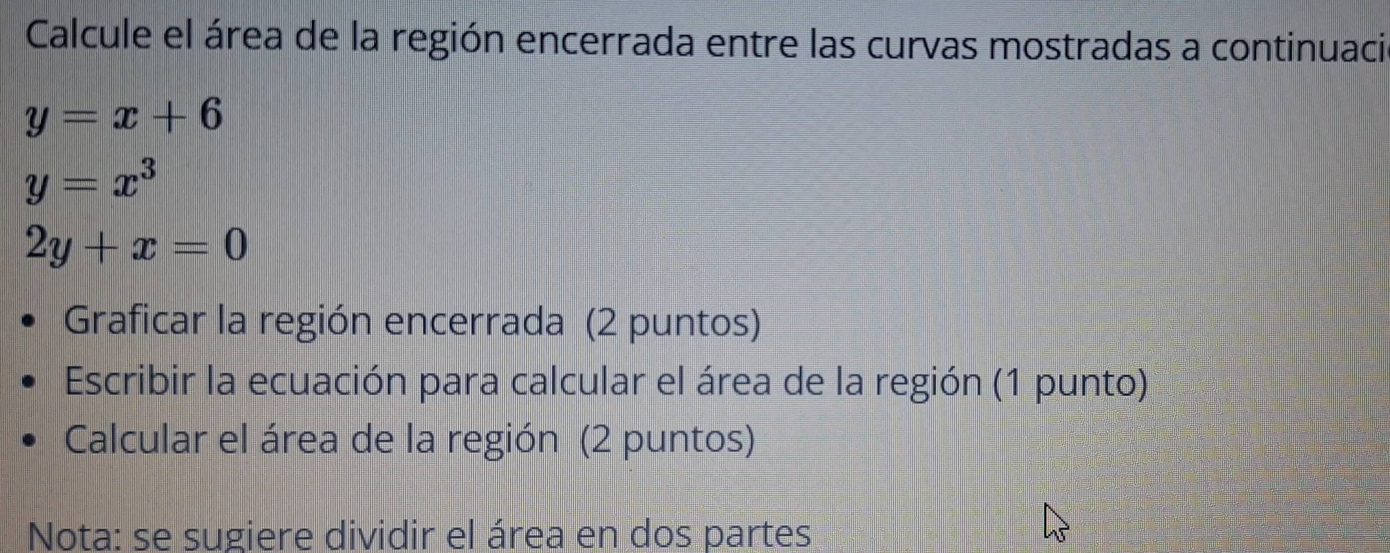 Calcule el área de la región encerrada entre las curvas mostradas a continuaci
y=x+6
y=x^3
2y+x=0
Graficar la región encerrada (2 puntos)
Escribir la ecuación para calcular el área de la región (1 punto)
Calcular el área de la región (2 puntos)
Nota: se sugiere dividir el área en dos partes