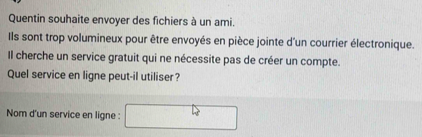 Quentin souhaite envoyer des fichiers à un ami. 
Ils sont trop volumineux pour être envoyés en pièce jointe d'un courrier électronique. 
Il cherche un service gratuit qui ne nécessite pas de créer un compte. 
Quel service en ligne peut-il utiliser? 
Nom d'un service en ligne :