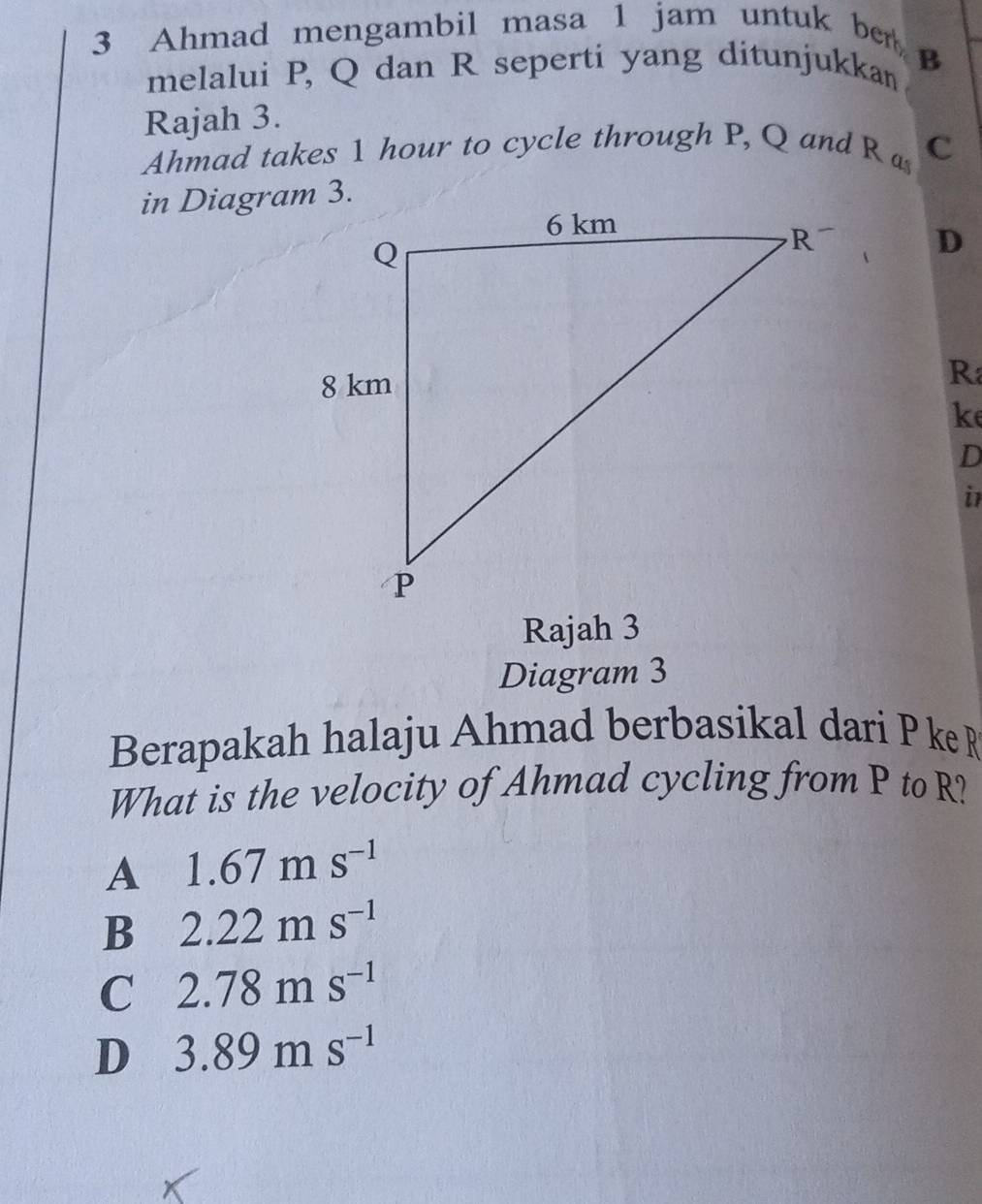 Ahmad mengambil masa 1 jam untuk ber
melalui P, Q dan R seperti yang ditunjukkan B
Rajah 3.
Ahmad takes 1 hour to cycle through P, Q and R a c
in Diagram 3.
D
R
ke
D
i
Rajah 3
Diagram 3
Berapakah halaju Ahmad berbasikal dari P ke R
What is the velocity of Ahmad cycling from P to R?
A 1.67ms^(-1)
B 2.22ms^(-1)
C 2.78ms^(-1)
D 3.89ms^(-1)