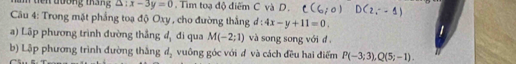 tên đương tháng △ :x-3y=0 Tìm toạ độ điểm C và D. 
Câu 4: Trong mặt phẳng toạ độ Oxy , cho đường thắng d:4x-y+11=0. 
a) Lập phương trình đường thắng đ, đi qua M(-2;1) và song song với đ . 
b) Lập phương trình đường thắng d_2 vuông góc với đ và cách đều hai điểm P(-3;3), Q(5;-1).