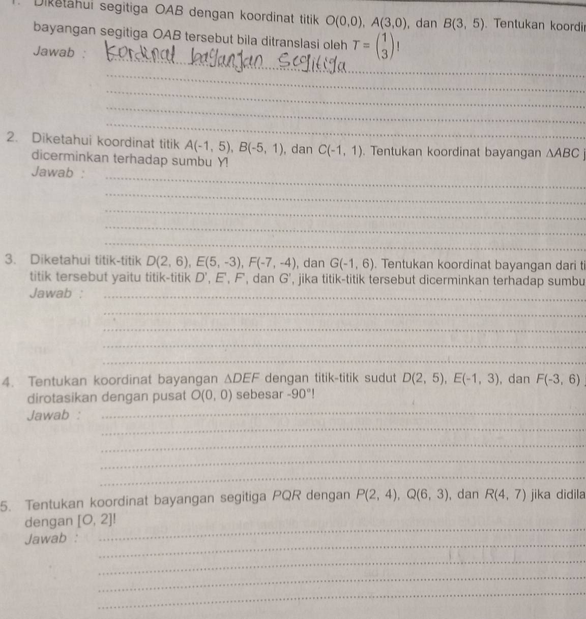 Diketahui segitiga OAB dengan koordinat titik O(0,0), A(3,0) , dan B(3,5) Tentukan koordi 
bayangan segitiga OAB tersebut bila ditranslasi oleh T=beginpmatrix 1 3endpmatrix
_ 
Jawab : 
_ 
_ 
_ 
_ 
2. Diketahui koordinat titik A(-1,5), B(-5,1) , dan C(-1,1). Tentukan koordinat bayangan △ ABCj
dicerminkan terhadap sumbu Y! 
_ 
Jawab : 
_ 
_ 
_ 
_ 
3. Diketahui titik-titik D(2,6), E(5,-3), F(-7,-4) , dan G(-1,6). Tentukan koordinat bayangan dari ti 
titik tersebut yaitu titik-titik D' E, F, dan odot ', jika titik-titik tersebut dicerminkan terhadap sumbu 
Jawab :_ 
_ 
_ 
_ 
_ 
4. Tentukan koordinat bayangan △ DEF dengan titik-titik sudut D(2,5), E(-1,3) , dan F(-3,6)
dirotasikan dengan pusat O(0,0) sebesar -90°!
_ 
Jawab : 
_ 
_ 
_ 
_ 
5. Tentukan koordinat bayangan segitiga PQR dengan P(2,4), Q(6,3) ,dan R(4,7) jika didila 
_ 
dengan [0,2]!
_ 
Jawab : 
_ 
_ 
_