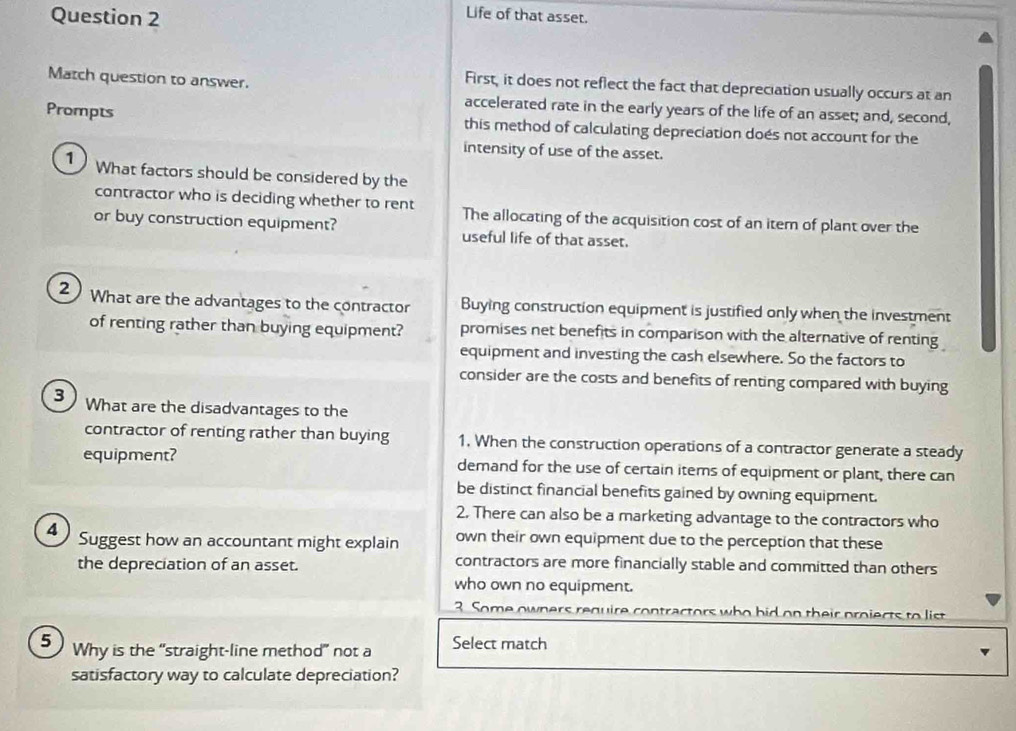 Life of that asset.
Match question to answer.
First, it does not reflect the fact that depreciation usually occurs at an
accelerated rate in the early years of the life of an asset; and, second,
Prompts this method of calculating depreciation doés not account for the
intensity of use of the asset.
1 ) What factors should be considered by the
contractor who is deciding whether to rent The allocating of the acquisition cost of an item of plant over the
or buy construction equipment? useful life of that asset.
2 What are the advantages to the contractor Buying construction equipment is justified only when the investment
of renting rather than buying equipment? promises net benefits in comparison with the alternative of renting
equipment and investing the cash elsewhere. So the factors to
consider are the costs and benefits of renting compared with buying
3  What are the disadvantages to the
contractor of renting rather than buying 1. When the construction operations of a contractor generate a steady
equipment? demand for the use of certain items of equipment or plant, there can
be distinct financial benefits gained by owning equipment.
2. There can also be a marketing advantage to the contractors who
Δ  Suggest how an accountant might explain own their own equipment due to the perception that these
the depreciation of an asset. contractors are more financially stable and committed than others
who own no equipment.
3. Some owners require contractors who hid on their projects to list 
5 Why is the “straight-line method” not a Select match
satisfactory way to calculate depreciation?