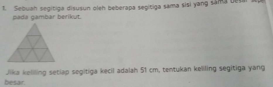 Sebuah segitiga disusun oleh beberapa segitiga sama sisi yang sama besal sepe 
pada gambar berikut. 
Jika keliling setiap segitiga kecil adalah 51 cm, tentukan keliling segitiga yang 
besar.