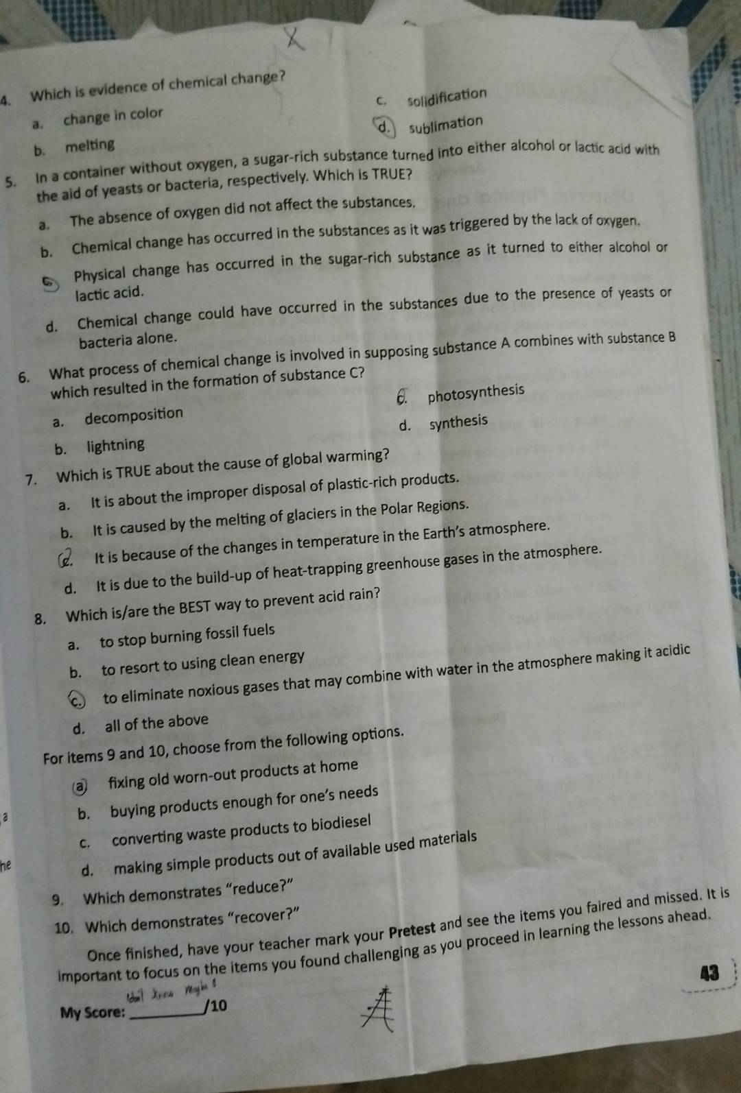 Which is evidence of chemical change?
c. solidification
a. change in color
b. melting d. sublimation
5. In a container without oxygen, a sugar-rich substance turned into either alcohol or lactic acid with
the aid of yeasts or bacteria, respectively. Which is TRUE?
a. The absence of oxygen did not affect the substances.
b. Chemical change has occurred in the substances as it was triggered by the lack of oxygen.
Physical change has occurred in the sugar-rich substance as it turned to either alcohol or
lactic acid.
d. Chemical change could have occurred in the substances due to the presence of yeasts or
bacteria alone.
6. What process of chemical change is involved in supposing substance A combines with substance B
which resulted in the formation of substance C?
a. decomposition 6. photosynthesis
b. lightning d. synthesis
7. Which is TRUE about the cause of global warming?
a. It is about the improper disposal of plastic-rich products.
b. It is caused by the melting of glaciers in the Polar Regions.. It is because of the changes in temperature in the Earth’s atmosphere.
d. It is due to the build-up of heat-trapping greenhouse gases in the atmosphere.
8. Which is/are the BEST way to prevent acid rain?
a. to stop burning fossil fuels
b. to resort to using clean energy
c.) to eliminate noxious gases that may combine with water in the atmosphere making it acidic
d. all of the above
For items 9 and 10, choose from the following options.
@ fixing old worn-out products at home
a b. buying products enough for one’s needs
c. converting waste products to biodiesel
he
d. making simple products out of available used materials
9. Which demonstrates “reduce?”
10. Which demonstrates “recover?”
Once finished, have your teacher mark your Pretest and see the items you faired and missed. It is
important to focus on the iterns you found challenging as you proceed in learning the lessons ahead.
43
My Score:_
/10