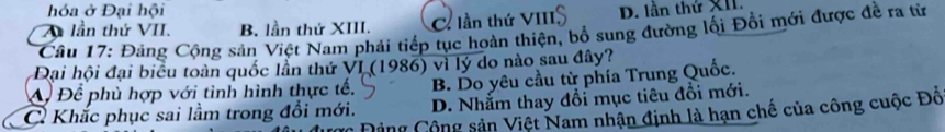 hóa ở Đại hội
A lần thứ VII. B. lần thứ XIII. C. lần thứ VIII D. lần thứ XII.
Câu 17: Đảng Cộng sản Việt Nam phải tiếp tục hoàn thiện, bổ sung đường lối Đổi mới được đề ra từ
Đại hội đại biểu toàn quốc lần thứ VI (1986) vì lý do nào sau đây?
A Để phù hợp với tình hình thực tế. B. Do yêu cầu từ phía Trung Quốc.
C Khắc phục sai lầm trong đổi mới. D. Nhằm thay đổi mục tiêu đổi mới.
Đảng Cộng sản Việt Nam nhận định là hạn chế của công cuộc Đồ