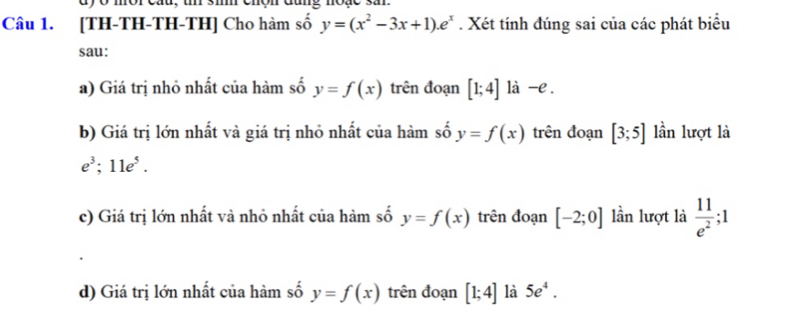 dy o mor cau, u 3m rđang moạe sn 
Câu 1. [TH-TH-TH-TH] Cho hàm số y=(x^2-3x+1).e^x. Xét tính đúng sai của các phát biểu 
sau: 
a) Giá trị nhỏ nhất của hàm số y=f(x) trên đoạn [1;4] là -e . 
b) Giá trị lớn nhất và giá trị nhỏ nhất của hàm số y=f(x) trên đoạn [3;5] lần lượt là
e^3; 11e^5. 
c) Giá trị lớn nhất và nhỏ nhất của hàm số y=f(x) trên đoạn [-2;0] lần lượt là  11/e^2 ;1
d) Giá trị lớn nhất của hàm số y=f(x) trên đoạn [1;4] là 5e^4.