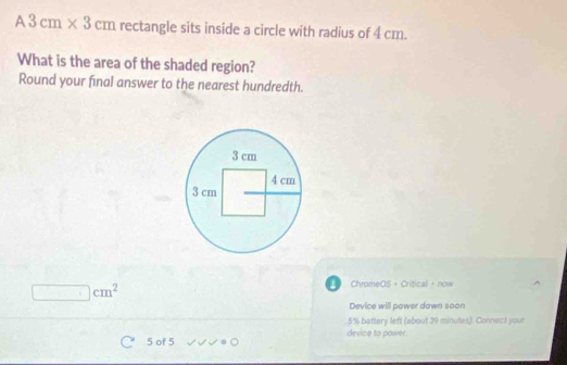 A3cm* 3cm rectangle sits inside a circle with radius of 4 cm. 
What is the area of the shaded region? 
Round your final answer to the nearest hundredth.
cm^2
ChromeOS + Critical ， now 
Device will power down soon
5% battery left (about 39 minutes). Connect your
5 of 5 device to power.