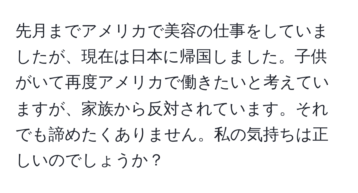 先月までアメリカで美容の仕事をしていましたが、現在は日本に帰国しました。子供がいて再度アメリカで働きたいと考えていますが、家族から反対されています。それでも諦めたくありません。私の気持ちは正しいのでしょうか？