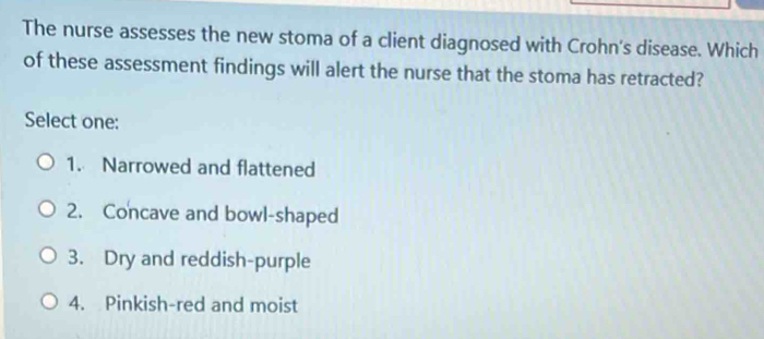 The nurse assesses the new stoma of a client diagnosed with Crohn's disease. Which
of these assessment findings will alert the nurse that the stoma has retracted?
Select one:
1. Narrowed and flattened
2. Concave and bowl-shaped
3. Dry and reddish-purple
4. Pinkish-red and moist