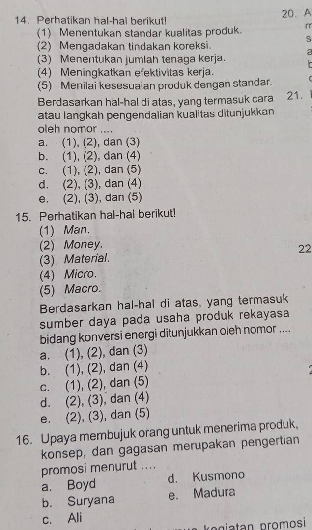 Perhatikan hal-hal berikut! 20. A
(1) Menentukan standar kualitas produk.
r
S
(2) Mengadakan tindakan koreksi.
a
(3) Menentukan jumlah tenaga kerja.
r
(4) Meningkatkan efektivitas kerja.
(5) Menilai kesesuaian produk dengan standar.
Berdasarkan hal-hal di atas, yang termasuk cara 21.
atau langkah pengendalian kualitas ditunjukkan
oleh nomor ....
a. (1), (2), dan (3)
b. (1), (2), dan (4)
c. (1), (2), dan (5)
d. (2), (3), dan (4)
e. (2), (3), dan (5)
15. Perhatikan hal-hal berikut!
(1) Man.
(2) Money.
22
(3) Material.
(4) Micro.
(5) Macro.
Berdasarkan hal-hal di atas, yang termasuk
sumber daya pada usaha produk rekayasa
bidang konversi energi ditunjukkan oleh nomor ....
a. (1), (2), dan (3)
b. (1), (2), dan (4)
c. (1), (2), dan (5)
d. (2), (3), dan (4)
e. (2), (3), dan (5)
16. Upaya membujuk orang untuk menerima produk,
konsep, dan gagasan merupakan pengertian
promosi menurut ....
a. Boyd d. Kusmono
b. Suryana e. Madura
c. Ali
k giatan promosi