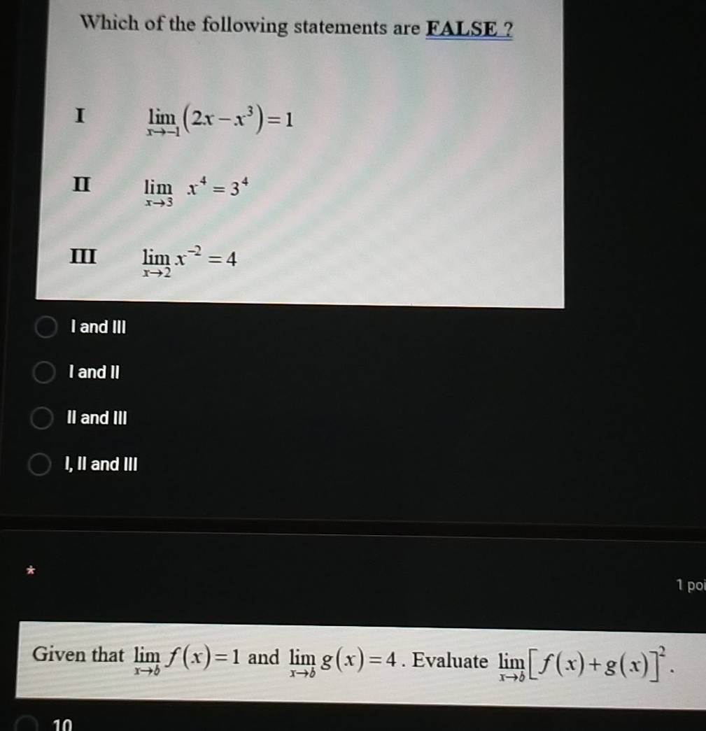 Which of the following statements are FALSE ?
I limlimits _xto -1(2x-x^3)=1
Ⅱ limlimits _xto 3x^4=3^4
ⅢI limlimits _xto 2x^(-2)=4
I and III
I and II
II and III
I, II and III
1 poi
Given that limlimits _xto bf(x)=1 and limlimits _xto bg(x)=4. Evaluate limlimits _xto b[f(x)+g(x)]^2. 
10