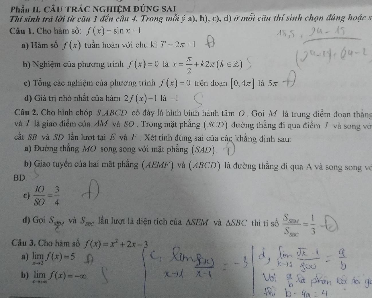 Phần II. CÂU TRÁC NGHIỆM ĐÚNG SAI 
Thí sinh trả lời từ câu 1 đến câu 4. Trong mỗi ý a), b), c), d) ở mỗi câu thí sinh chọn đúng hoặc s 
Câu 1. Cho hàm số: f(x)=sin x+1
a) Hàm số f(x) tuần hoàn với chu kì T=2π +1
b) Nghiệm của phương trình f(x)=0 là x= π /2 +k2π (k∈ Z)
c) Tổng các nghiệm của phương trình f(x)=0 trên đoạn [0;4π ] là 5π
d) Giá trị nhỏ nhất của hàm 2f(x)-1 là -1 
Câu 2. Cho hình chóp S. ABCD có đáy là hình bình hành tâm O. Gọi M là trung điểm đoạn thắng 
và / là giao điểm của AM và SO . Trong mặt phẳng (SCD) đường thẳng đi qua điểm / và song vớ 
cất SB và SD lần lượt tại E và F. Xét tính đúng sai của các khẳng định sau: 
a) Đường thẳng MO song song với mặt phẳng (SAD). 
b) Giao tuyến của hai mặt phẳng (AEMF) và (ABCD) là đường thẳng đi qua A và song song vớ 
BD. 
c)  IO/SO = 3/4 
d) Gọi S_spM và S_sBC lần lượt là diện tích của △ SEM và △ SBC thì tỉ số 
Câu 3. Cho hàm số f(x)=x^2+2x-3
a) limlimits _xto 2f(x)=5
b) limlimits _xto +∈fty f(x)=-∈fty