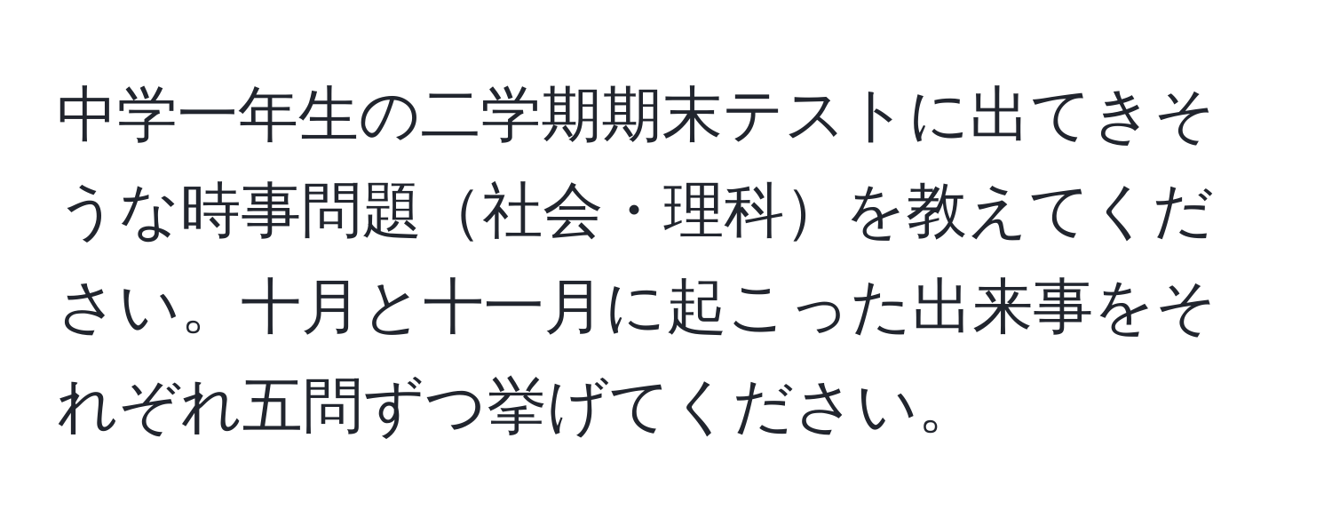 中学一年生の二学期期末テストに出てきそうな時事問題社会・理科を教えてください。十月と十一月に起こった出来事をそれぞれ五問ずつ挙げてください。