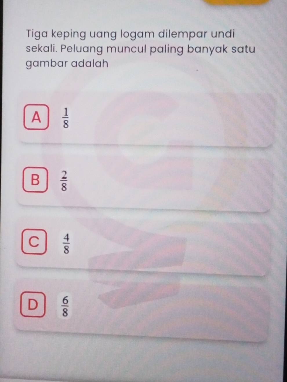 Tiga keping uang logam dilempar undi
sekali. Peluang muncul paling banyak satu
gambar adalah
A  1/8 
B  2/8 
C  4/8 
D  6/8 