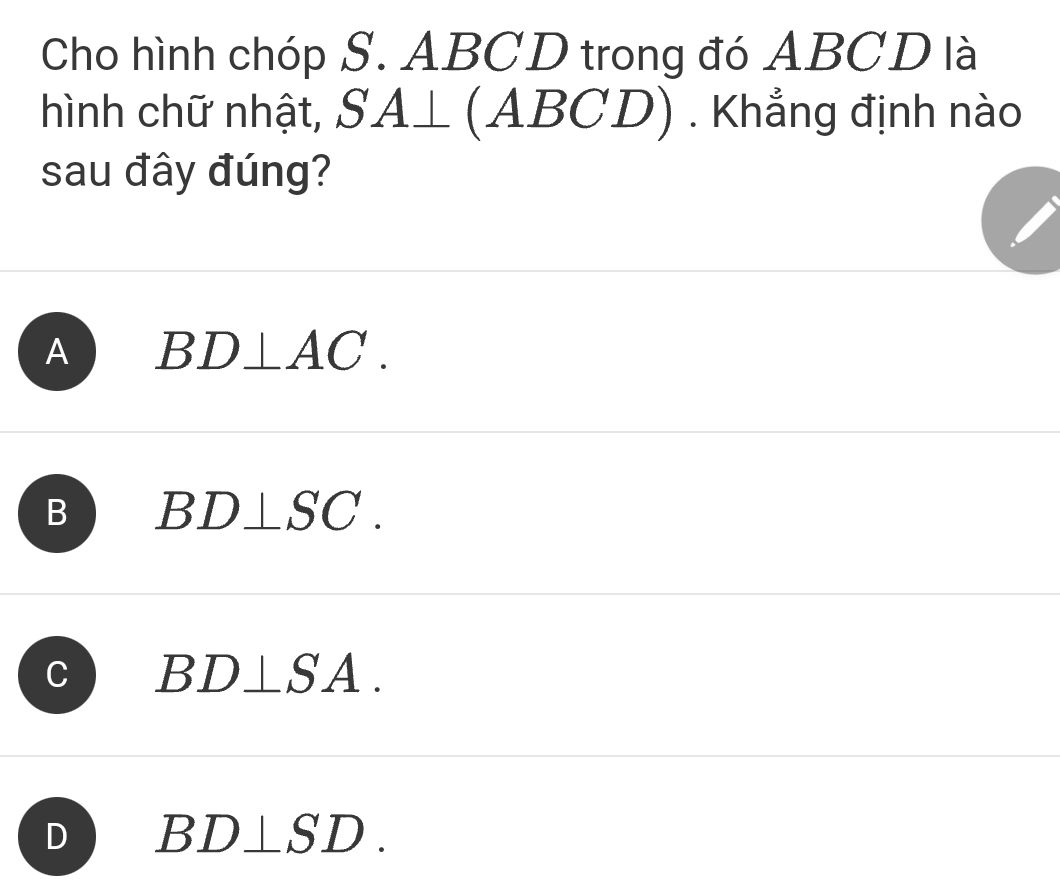 Cho hình chóp S. ABCD trong đó ABCD là
hình chữ nhật, SA⊥ (ABCD) . Khẳng định nào
sau đây đúng?
A BD⊥ AC.
B BD⊥ SC.
C BD⊥ SA.
D BD⊥ SD.