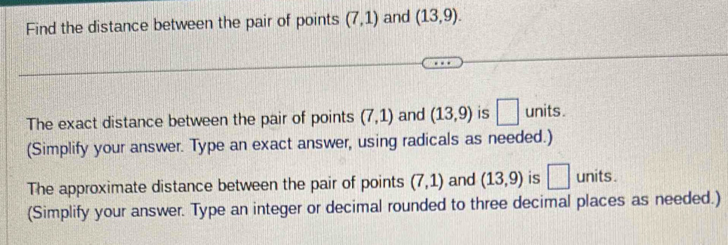 Find the distance between the pair of points (7,1) and (13,9). 
The exact distance between the pair of points (7,1) and (13,9) is □ units. 
(Simplify your answer. Type an exact answer, using radicals as needed.) 
The approximate distance between the pair of points (7,1) and (13,9) is □ units. 
(Simplify your answer. Type an integer or decimal rounded to three decimal places as needed.)