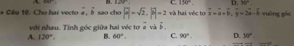 A. 60°. B. 120°. C. 150°. D. 30°. 
Cầu 10. Cho hai vecto vector a, vector b sao cho |vector a|=sqrt(2), |vector b|=2 và hai véc tơ vector x=vector a+vector b, vector y=2vector a-vector b vuông góc
với nhau. Tính góc giữa hai véc tơ vector a và vector b.
A. 120°. B. 60°. C. 90°. D. 30°. 
+2