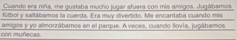 Cuando era niña, me gustaba mucho jugar afuera con mis amigos. Jugábamos 
fútbol y saltábamos la cuerda. Era muy divertido. Me encantaba cuando mis 
amigos y yo almorzábamos en el parque. A veces, cuando llovía, jugábamos 
con muñecas.