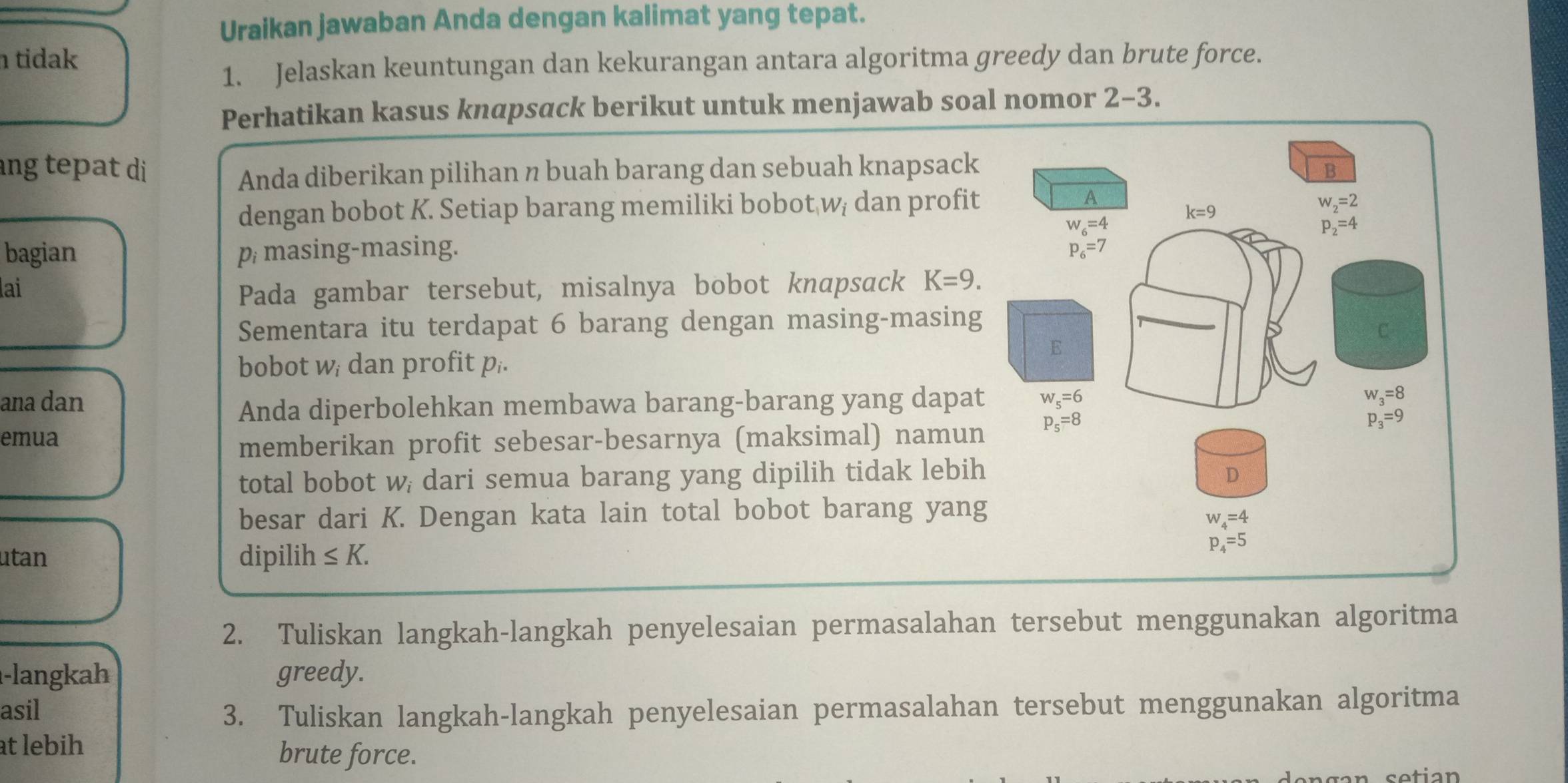 Uraikan jawaban Anda dengan kalimat yang tepat.
tidak
1. Jelaskan keuntungan dan kekurangan antara algoritma greedy dan brute force.
Perhatikan kasus knapsack berikut untuk menjawab soal nomor 2-3.
ng tepat di 
Anda diberikan pilihan n buah barang dan sebuah knapsack
dengan bobot K. Setiap barang memiliki bobot wị dan profit
bagian p masing-masing. 
lai
Pada gambar tersebut, misalnya bobot knapsack K=9.
Sementara itu terdapat 6 barang dengan masing-masing
bobot w dan profit p..
ana dan 
Anda diperbolehkan membawa barang-barang yang dapat
emua
memberikan profit sebesar-besarnya (maksimal) namun
total bobot w; dari semua barang yang dipilih tidak lebih
besar dari K. Dengan kata lain total bobot barang yang
utan dipilih ≤ K.
2. Tuliskan langkah-langkah penyelesaian permasalahan tersebut menggunakan algoritma
-langkah greedy.
asil 3. Tuliskan langkah-langkah penyelesaian permasalahan tersebut menggunakan algoritma
at lebih
brute force.