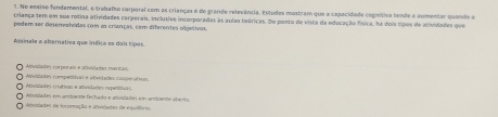 No ensiso fundamental, o trabalho corporal com as crianças o de grande relevância, Estudos mostram que a capacidade cogntiva tende a aumentar quando a
criança tem em sua rotina atividades cergeran, inclutive incorporadas às aulas beóricas. Do ponto de vista da educação física, há dois tipos de atividades que
podem ser deseralvidas com as crianças, com diferentes objetivas
Assinale a abernativa que ínéica ca daís tipos.
Atvicades corporais e ativiaón mentai Avinades roeensivas e atvitades cocom afc m
Atividades miatian e ativiióes repetitiva s Avidades em ambanós fechado e anivilata em ambantó abero
vdades de iromação e ativiletes de eou tt