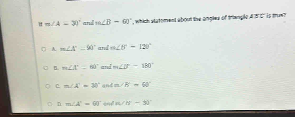 m∠ A=30° and m∠ B=60° , which statement about the angles of triangle A'B'C' is true?
A m∠ A'=90° and m∠ B'=120°
B. m∠ A'=60° and m∠ B°=180°
C. m∠ A'=30° and m∠ B'=60°
D. m∠ A'=60° and m∠ B=30°