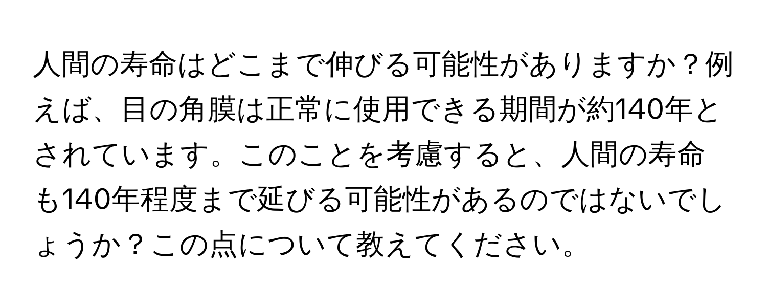 人間の寿命はどこまで伸びる可能性がありますか？例えば、目の角膜は正常に使用できる期間が約140年とされています。このことを考慮すると、人間の寿命も140年程度まで延びる可能性があるのではないでしょうか？この点について教えてください。