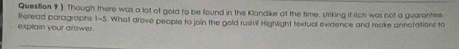 ). Though there was a lot of gold to be found in the Klondike at the time, striking it rich was not a guarantee 
Reread paragraphs 1-5. What drove people to join the gold rush? Highlight textual evidence and moke annotations to 
explain your answer.