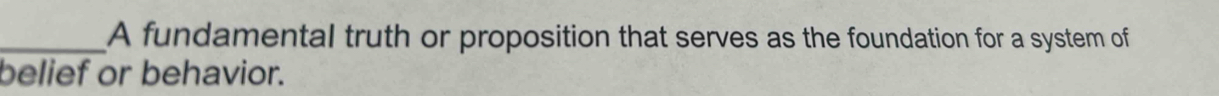 A fundamental truth or proposition that serves as the foundation for a system of 
belief or behavior.