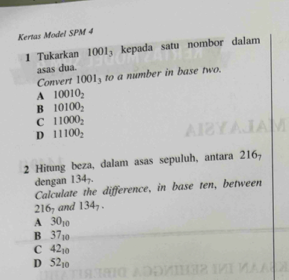 Kertas Model SPM 4
1 Tukarkan 1001_3 kepada satu nombor dalam
asas dua.
Convert 1001_3 to a number in base two.
A 10010_2
B 10100_2
C 11000_2
D 11100_2
2 Hitung beza, dalam asas sepuluh, antara 216_7
dengan l 34 7.
Calculate the difference, in base ten, between
216_7 and 134_7.
A 30_10
B 37_10
C 42_10
D 52_10