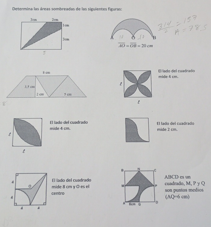 Determina las áreas sombreadas de las siguientes figuras: 
0 B
overline AO=overline OB=20cm
El lado del cuadrado 
mide 4 cm. 
L 
L 
El lado del cuadrado El lado del cuadrado 
mide 4 cm. mide 2 cm.
L
L
B N C
ABCD es un 
4 
El lado del cuadrado
0 mide 8 cm y O es el M P cuadrado, M, P y Q
centro son puntos medios 
4
(AQ=6cm)
A 6cm Q 。 
4 4