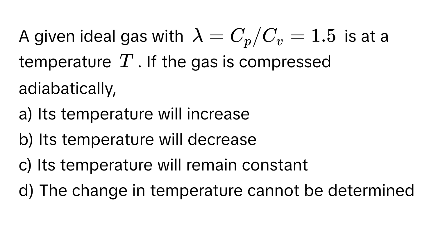 A given ideal gas with $lambda = C_p/C_v = 1.5$ is at a temperature $T$. If the gas is compressed adiabatically, 

a) Its temperature will increase 
b) Its temperature will decrease 
c) Its temperature will remain constant 
d) The change in temperature cannot be determined