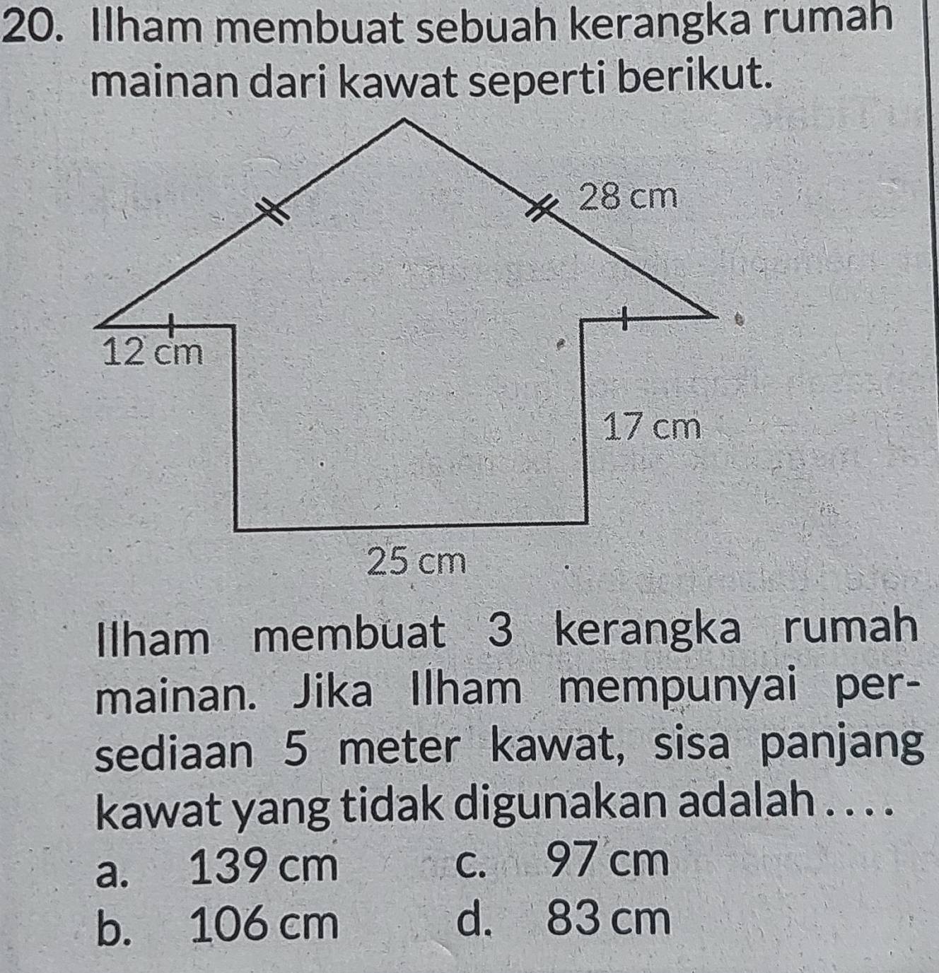 Ilham membuat sebuah kerangka rumah
mainan dari kawat seperti berikut.
Iham membuat 3 kerangka rumah
mainan. Jika Ilham mempunyai per-
sediaan 5 meter kawat, sisa panjang
kawat yang tidak digunakan adalah . . . .
a. 139 cm c. 97 cm
b. 106 cm
d. 83 cm