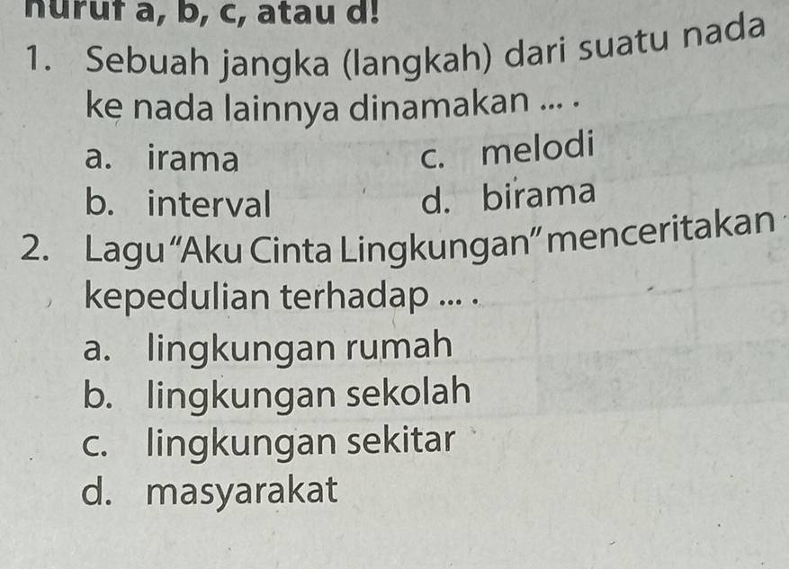 nuruf a, b, c, atau d!
1. Sebuah jangka (langkah) dari suatu nada
ke nada lainnya dinamakan ... .
a. irama
c. melodi
b. interval d. birama
2. Lagu “Aku Cinta Lingkungan” menceritakan
kepedulian terhadap ... .
a. lingkungan rumah
b. lingkungan sekolah
c. lingkungan sekitar
d. masyarakat