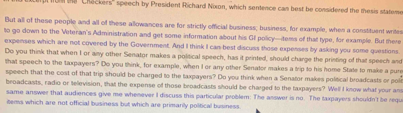 celpt om the ''Checkers' speech by President Richard Nixon, which sentence can best be considered the thesis stateme 
But all of these people and all of these allowances are for strictly official business; business, for example, when a constituent writes 
to go down to the Veteran's Administration and get some information about his GI policy---items of that type, for example. But there 
expenses which are not covered by the Government. And I think I can best discuss those expenses by asking you some questions. 
Do you think that when I or any other Senator makes a political speech, has it printed, should charge the printing of that speech and 
that speech to the taxpayers? Do you think, for example, when I or any other Senator makes a trip to his home State to make a pure 
speech that the cost of that trip should be charged to the taxpayers? Do you think when a Senator makes political broadcasts or polit 
broadcasts, radio or television, that the expense of those broadcasts should be charged to the taxpayers? Well I know what your ans 
same answer that audiences give me whenever I discuss this particular problem: The answer is no. The taxpayers shouldn't be requ 
items which are not official business but which are primarily political business.