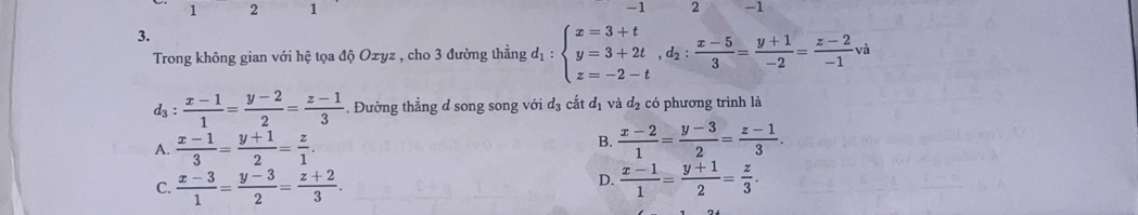 1 2 1 -1 2 -1
3.
Trong không gian với hệ tọa độ Oxyz , cho 3 đường thẳng d_1:beginarrayl x=3+t y=3+2t, d_2: (x-5)/3 = (y+1)/-2 = (z-2)/-1 vaendarray.
d_3: (x-1)/1 = (y-2)/2 = (z-1)/3 . Đường thẳng d song song với d_3 cắt d_1 và d_2 có phương trình là
A.  (x-1)/3 = (y+1)/2 = z/1 .
B.  (x-2)/1 = (y-3)/2 = (z-1)/3 .
D.
C.  (x-3)/1 = (y-3)/2 = (z+2)/3 .  (x-1)/1 = (y+1)/2 = z/3 .