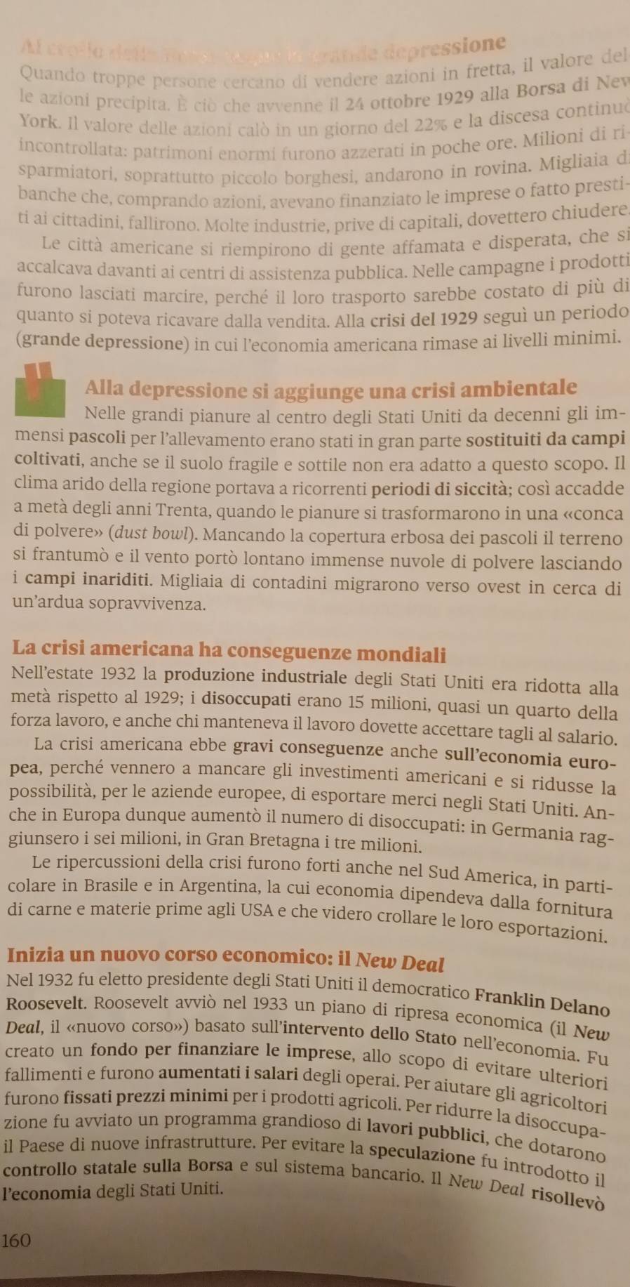 Al crola deife n oese tocne la drande depressione
Quando troppe persone cercano di vendere azioni in fretta, il valore del
le azioni precipita. È ciò che avvenne il 24 ottobre 1929 alla Borsa di New
York. Il valore delle azioní calò in un giorno del 22% e la discesa continuó
incontrollata: patrimoni enormi furono azzerati in poche ore. Milioni di ri
sparmiatori, soprattutto piccolo borghesi, andarono in rovina. Migliaia d
banche che, comprando azioni, avevano finanziato le imprese o fatto presti-
ti ai cittadini, fallirono. Molte industrie, prive di capitali, dovettero chiudere
Le città americane si riempirono di gente affamata e disperata, che si
accalcava davanti ai centri di assistenza pubblica. Nelle campagne i prodotti
furono lasciati marcire, perché il loro trasporto sarebbe costato di più di
quanto si poteva ricavare dalla vendita. Alla crisi del 1929 seguì un periodo
(grande depressione) in cui l'economia americana rimase ai livelli minimi.
Alla depressione si aggiunge una crisi ambientale
Nelle grandi pianure al centro degli Stati Uniti da decenni gli im-
mensi pascoli per l’allevamento erano stati in gran parte sostituiti da campi
coltivati, anche se il suolo fragile e sottile non era adatto a questo scopo. Il
clima arido della regione portava a ricorrenti periodi di siccità; così accadde
a metà degli anni Trenta, quando le pianure si trasformarono in una «conca
di polvere» (dust bowl). Mancando la copertura erbosa dei pascoli il terreno
si frantumò e il vento portò lontano immense nuvole di polvere lasciando
i campi inariditi. Migliaia di contadini migrarono verso ovest in cerca di
un’ardua sopravvivenza.
La crisi americana ha conseguenze mondiali
Nell’estate 1932 la produzione industriale degli Stati Uniti era ridotta alla
metà rispetto al 1929; i disoccupati erano 15 milioni, quasi un quarto della
forza lavoro, e anche chi manteneva il lavoro dovette accettare tagli al salario.
La crisi americana ebbe gravi conseguenze anche sull’economia euro-
pea, perché vennero a mancare gli investimenti americani e si ridusse la
possibilità, per le aziende europee, di esportare merci negli Stati Uniti. An-
che in Europa dunque aumentò il numero di disoccupati: in Germania rag-
giunsero i sei milioni, in Gran Bretagna i tre milioni.
Le ripercussioni della crisi furono forti anche nel Sud America, in parti-
colare in Brasile e in Argentina, la cui economia dipendeva dalla fornitura
di carne e materie prime agli USA e che videro crollare le loro esportazioni.
Inizia un nuovo corso economico: il New Deal
Nel 1932 fu eletto presidente degli Stati Uniti il democratico Franklin Delano
Roosevelt. Roosevelt avviò nel 1933 un piano di ripresa economica (il New
Deal, il «nuovo corso») basato sull’intervento dello Stato nell’economia. Fu
creato un fondo per finanziare le imprese, allo scopo di evitare ulteriori
fallimenti e furono aumentati i salari degli operai. Per aiutare gli agricoltori
furono fissati prezzi minimi per i prodotti agricoli. Per ridurre la disoccupa-
zione fu avviato un programma grandioso di lavori pubblici, che dotarono
il Paese di nuove infrastrutture. Per evitare la speculazione fu introdotto il
controllo statale sulla Borsa e sul sistema bancario. Il New Deal risollevò
l’economia degli Stati Uniti.
160