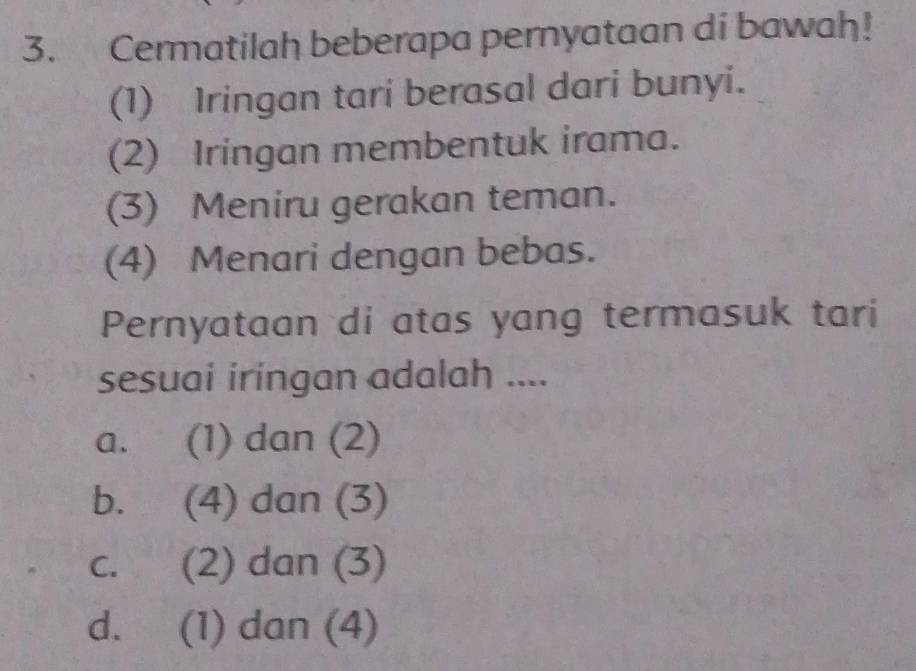 Cermatilah beberapa pernyataan di bawah!
(1) Iringan tari berasal dari bunyi.
(2) Iringan membentuk irama.
(3) Meniru gerakan teman.
(4) Menari dengan bebas.
Pernyataan di atas yang termasuk tari
sesuai iringan adalah ....
a. (1) dan (2)
b. (4) dan (3)
c. (2) dan (3)
d. (1) dan (4)