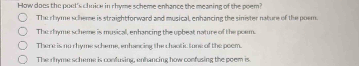 How does the poet's choice in rhyme scheme enhance the meaning of the poem?
The rhyme scheme is straightforward and musical, enhancing the sinister nature of the poem.
The rhyme scheme is musical, enhancing the upbeat nature of the poem.
There is no rhyme scheme, enhancing the chaotic tone of the poem.
The rhyme scheme is confusing, enhancing how confusing the poem is.