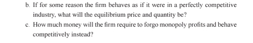 If for some reason the firm behaves as if it were in a perfectly competitive 
industry, what will the equilibrium price and quantity be? 
c. How much money will the firm require to forgo monopoly profits and behave 
competitively instead?