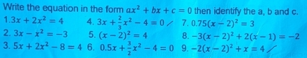 Write the equation in the form ax^2+bx+c=0 then identify the a, b and c. 
1. 3x+2x^2=4 4. 3x+ 2/3 x^2-4=0 / 7. 0.75(x-2)^2=3
2. 3x-x^2=-3 5. (x-2)^2=4 8. -3(x-2)^2+2(x-1)=-2
3. 5x+2x^2-8=4 6. 0.5x+ 3/2 x^2-4=0 9. -2(x-2)^2+x=4