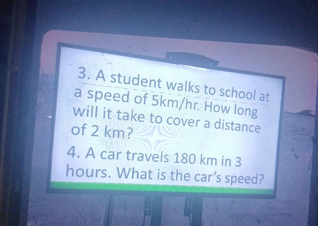 A student walks to school at 
a speed of 5km/hr. How long 
will it take to cover a distance 
of 2 km? 
4. A car travels 180 km in 3
hours. What is the car’s speed?