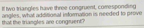 If two triangles have three congruent, corresponding 
angles, what additional information is needed to prove 
that the triangles are congruent?