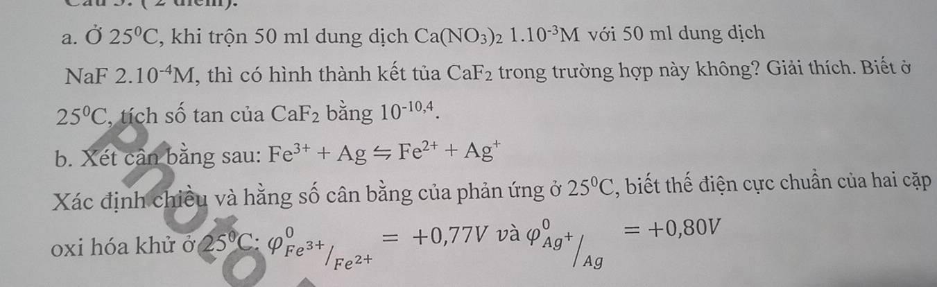 3.( 2 dém). 
a. Ở 25°C , khi trộn 50 ml dung dịch Ca(NO_3) 1.10^(-3)M với 50 ml dung dịch 
NaF 2.10^(-4)M , thì có hình thành kết tủa CaF_2 trong trường hợp này không? Giải thích. Biết ở
25°C , tích số tan của CaF_2 bằng 10^(-10,4). 
b. Xét cân bằng sau: Fe^(3+)+AgLongleftrightarrow Fe^(2+)+Ag^+
Xác định chiều và hằng số cân bằng của phản ứng ở 25°C , biết thế điện cực chuẩn của hai cặp 
oxi hóa khử ở 25°C : varphi _Fe^(3+)/_Fe^(2+)^circ =+0,77V và varphi _Ag^+^0=+0,80V